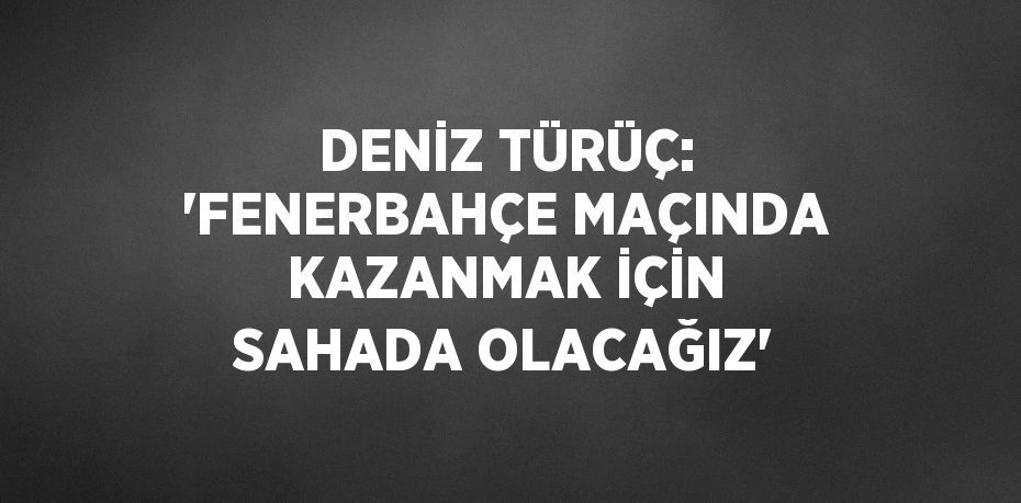 DENİZ TÜRÜÇ: 'FENERBAHÇE MAÇINDA KAZANMAK İÇİN SAHADA OLACAĞIZ'