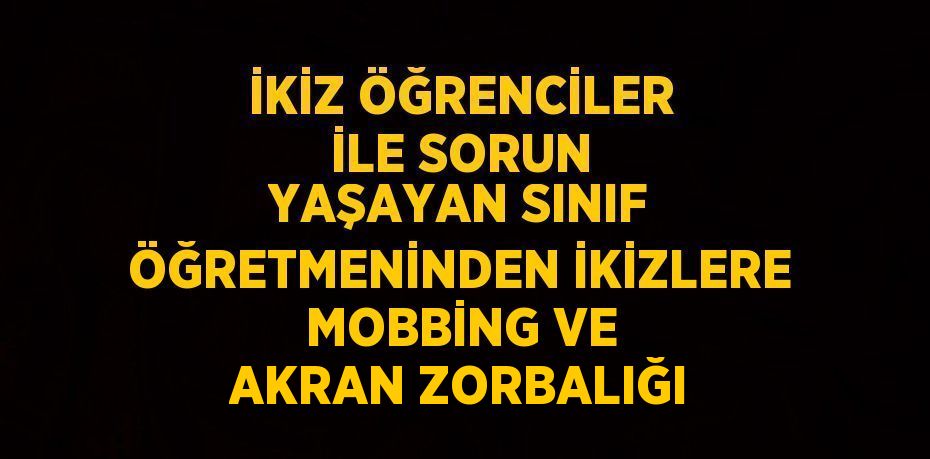 İKİZ ÖĞRENCİLER İLE SORUN YAŞAYAN SINIF ÖĞRETMENİNDEN İKİZLERE MOBBİNG VE AKRAN ZORBALIĞI