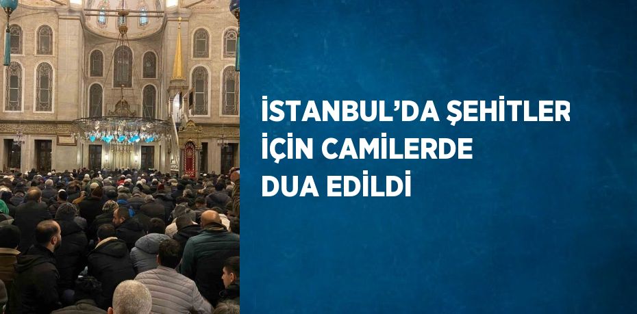 İSTANBUL’DA ŞEHİTLER İÇİN CAMİLERDE DUA EDİLDİ