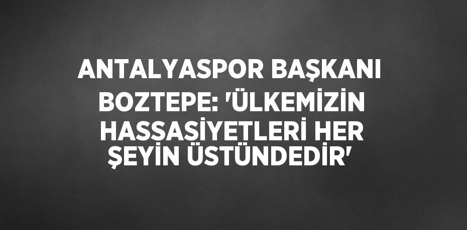 ANTALYASPOR BAŞKANI BOZTEPE: 'ÜLKEMİZİN HASSASİYETLERİ HER ŞEYİN ÜSTÜNDEDİR'