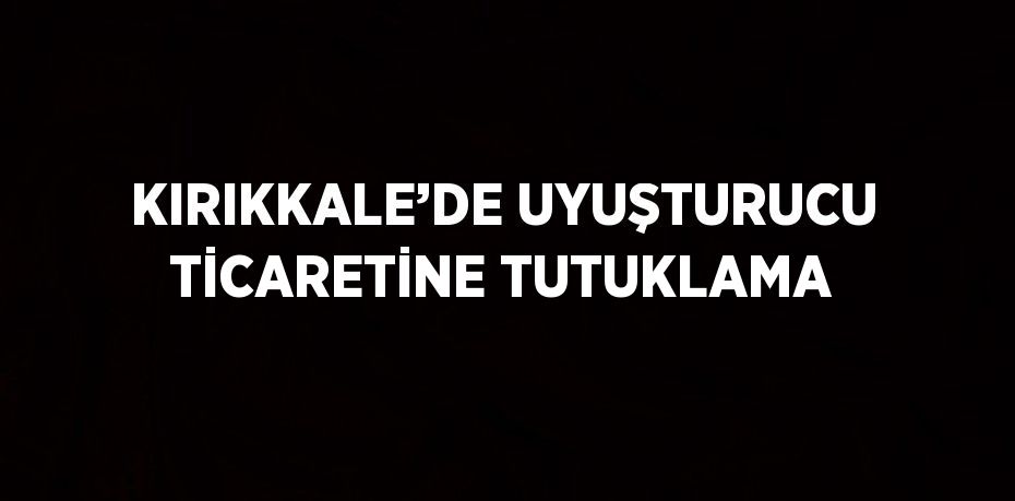 KIRIKKALE’DE UYUŞTURUCU TİCARETİNE TUTUKLAMA