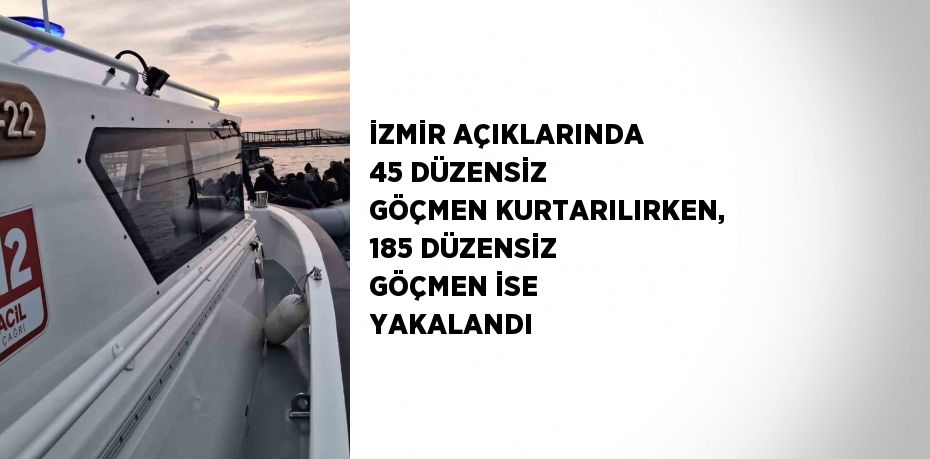 İZMİR AÇIKLARINDA 45 DÜZENSİZ GÖÇMEN KURTARILIRKEN, 185 DÜZENSİZ GÖÇMEN İSE YAKALANDI