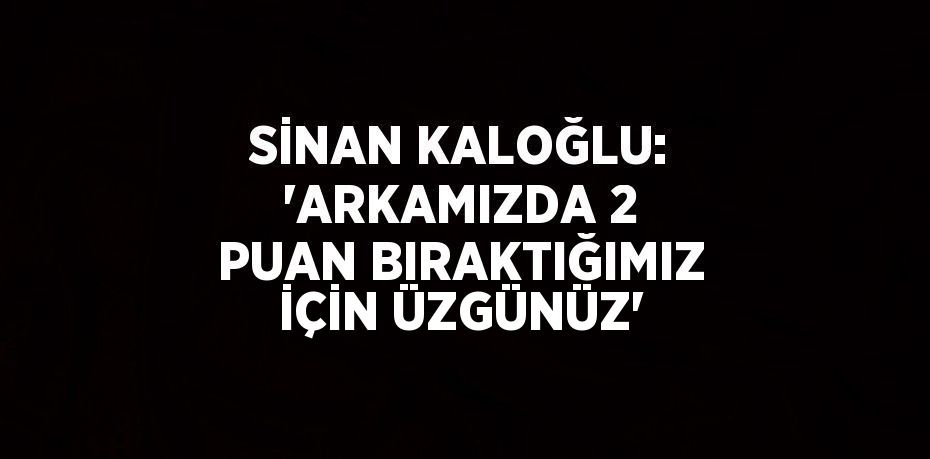 SİNAN KALOĞLU: 'ARKAMIZDA 2 PUAN BIRAKTIĞIMIZ İÇİN ÜZGÜNÜZ'