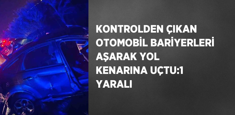 KONTROLDEN ÇIKAN OTOMOBİL BARİYERLERİ AŞARAK YOL KENARINA UÇTU:1 YARALI