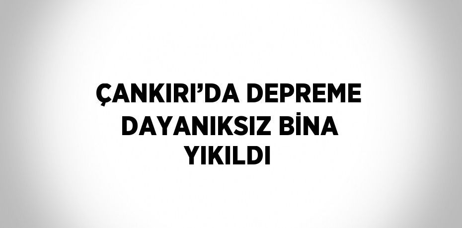 ÇANKIRI’DA DEPREME DAYANIKSIZ BİNA YIKILDI