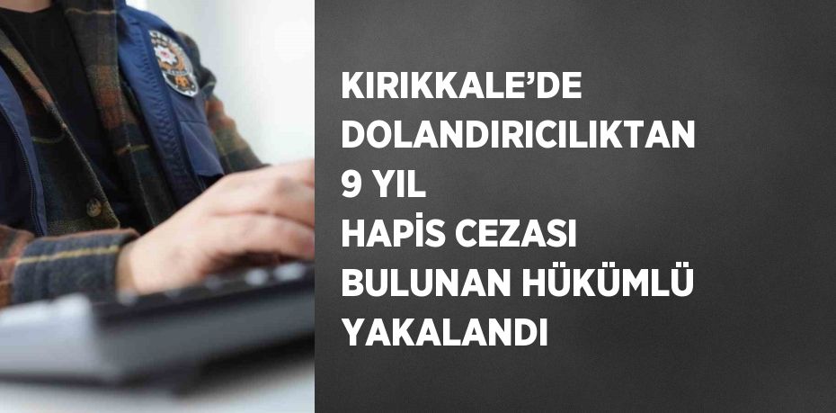 KIRIKKALE’DE DOLANDIRICILIKTAN 9 YIL HAPİS CEZASI BULUNAN HÜKÜMLÜ YAKALANDI