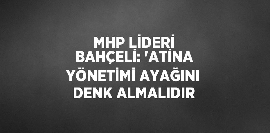 MHP LİDERİ BAHÇELİ: 'ATİNA YÖNETİMİ AYAĞINI DENK ALMALIDIR