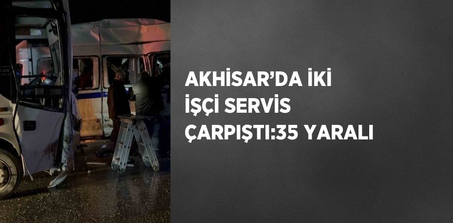 AKHİSAR’DA İKİ İŞÇİ SERVİS ÇARPIŞTI:35 YARALI