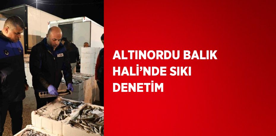 ALTINORDU BALIK HALİ’NDE SIKI DENETİM