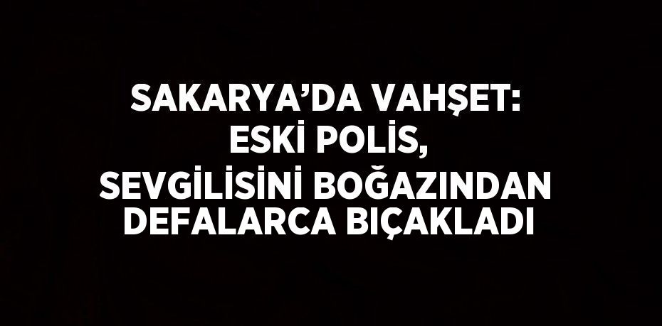 SAKARYA’DA VAHŞET: ESKİ POLİS, SEVGİLİSİNİ BOĞAZINDAN DEFALARCA BIÇAKLADI