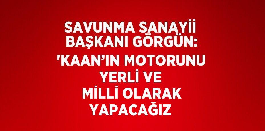 SAVUNMA SANAYİİ BAŞKANI GÖRGÜN: 'KAAN’IN MOTORUNU YERLİ VE MİLLİ OLARAK YAPACAĞIZ