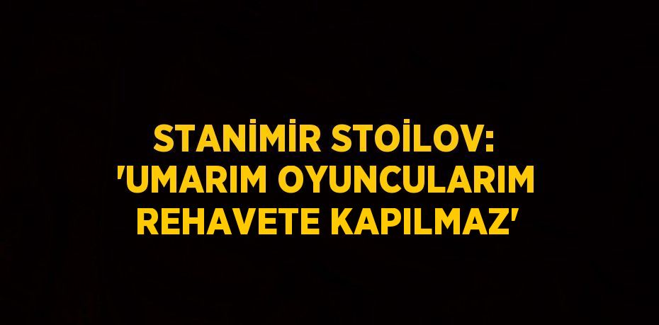 STANİMİR STOİLOV: 'UMARIM OYUNCULARIM REHAVETE KAPILMAZ'