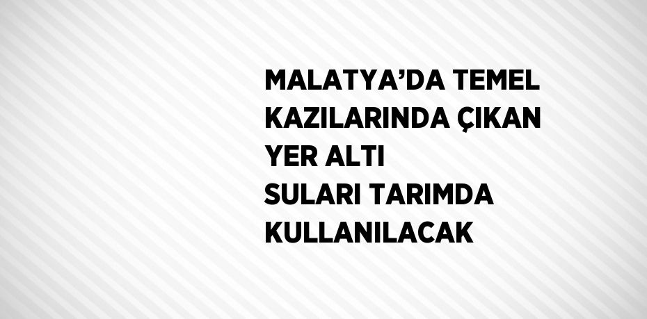 MALATYA’DA TEMEL KAZILARINDA ÇIKAN YER ALTI SULARI TARIMDA KULLANILACAK