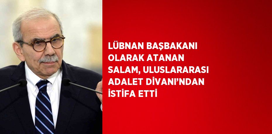 LÜBNAN BAŞBAKANI OLARAK ATANAN SALAM, ULUSLARARASI ADALET DİVANI’NDAN İSTİFA ETTİ