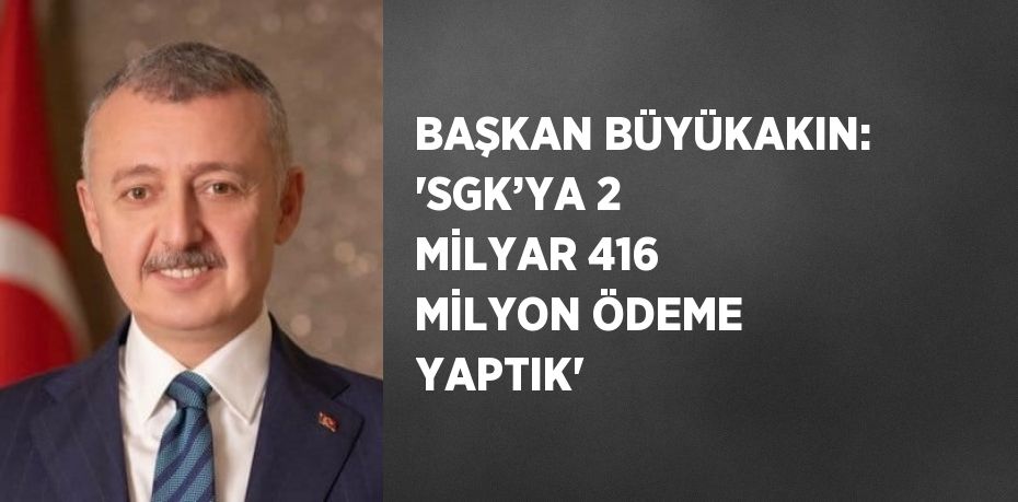 BAŞKAN BÜYÜKAKIN: 'SGK’YA 2 MİLYAR 416 MİLYON ÖDEME YAPTIK'