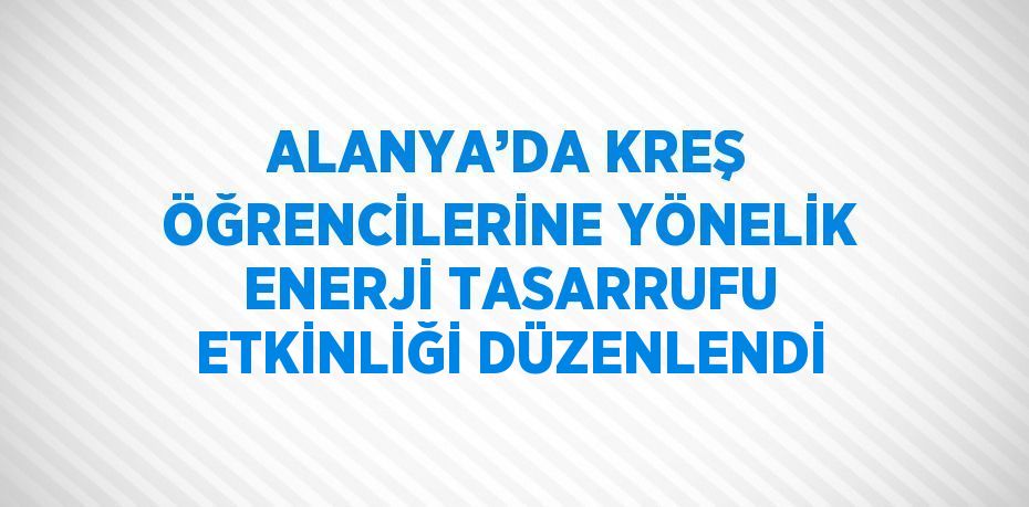 ALANYA’DA KREŞ ÖĞRENCİLERİNE YÖNELİK ENERJİ TASARRUFU ETKİNLİĞİ DÜZENLENDİ