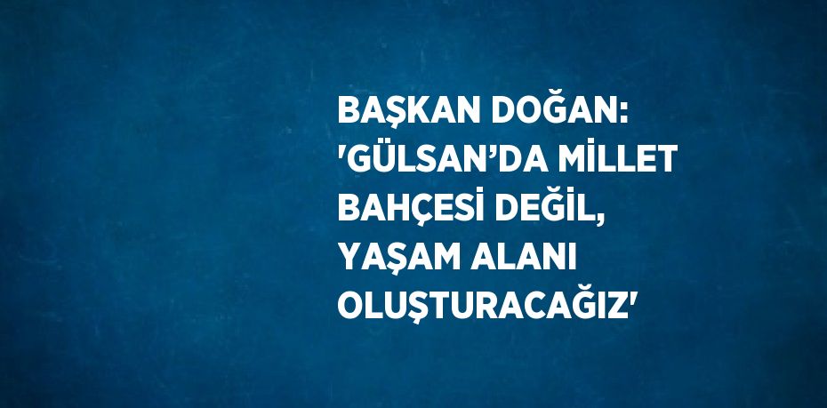 BAŞKAN DOĞAN: 'GÜLSAN’DA MİLLET BAHÇESİ DEĞİL, YAŞAM ALANI OLUŞTURACAĞIZ'