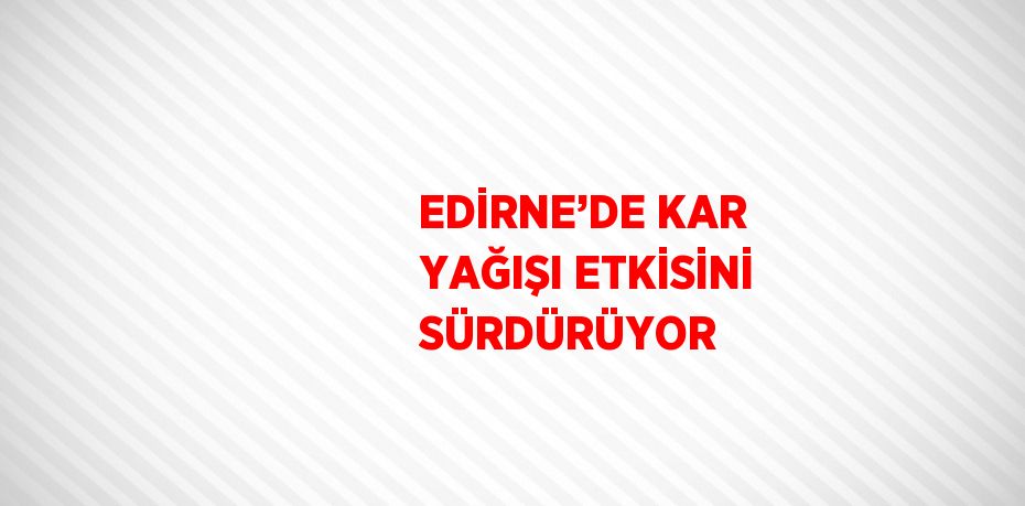 EDİRNE’DE KAR YAĞIŞI ETKİSİNİ SÜRDÜRÜYOR