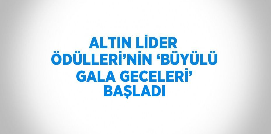 ALTIN LİDER ÖDÜLLERİ’NİN ‘BÜYÜLÜ GALA GECELERİ’ BAŞLADI