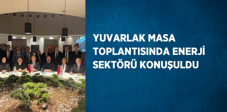 YUVARLAK MASA TOPLANTISINDA ENERJİ SEKTÖRÜ KONUŞULDU