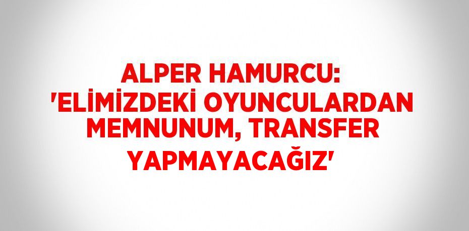 ALPER HAMURCU: 'ELİMİZDEKİ OYUNCULARDAN MEMNUNUM, TRANSFER YAPMAYACAĞIZ'