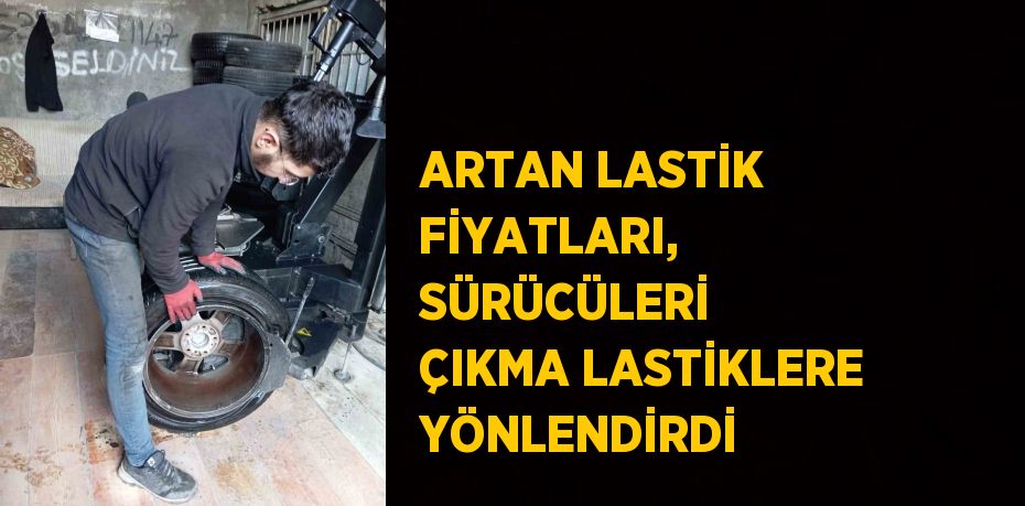 ARTAN LASTİK FİYATLARI, SÜRÜCÜLERİ ÇIKMA LASTİKLERE YÖNLENDİRDİ