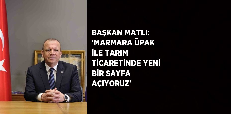 BAŞKAN MATLI: 'MARMARA ÜPAK İLE TARIM TİCARETİNDE YENİ BİR SAYFA AÇIYORUZ'