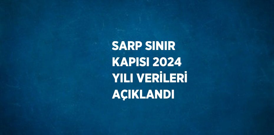 SARP SINIR KAPISI 2024 YILI VERİLERİ AÇIKLANDI