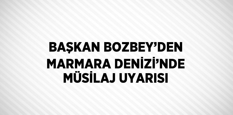 BAŞKAN BOZBEY’DEN MARMARA DENİZİ’NDE MÜSİLAJ UYARISI