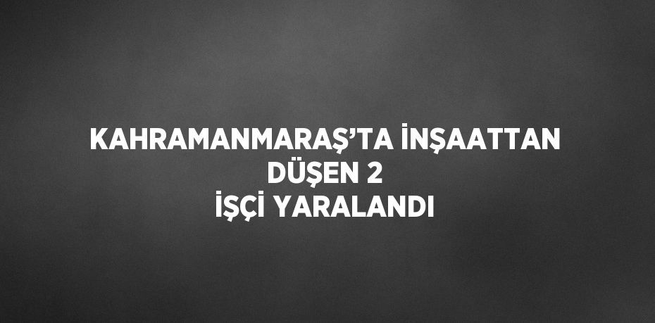 KAHRAMANMARAŞ’TA İNŞAATTAN DÜŞEN 2 İŞÇİ YARALANDI