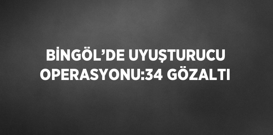 BİNGÖL’DE UYUŞTURUCU OPERASYONU:34 GÖZALTI