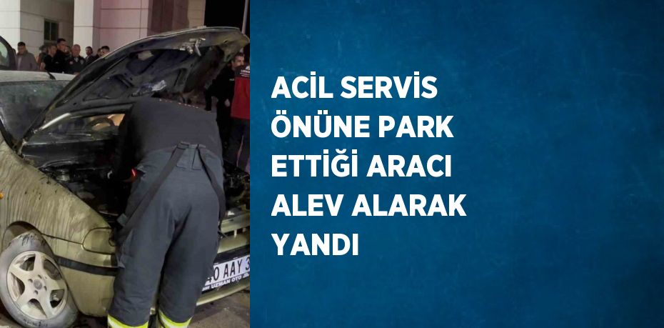 ACİL SERVİS ÖNÜNE PARK ETTİĞİ ARACI ALEV ALARAK YANDI