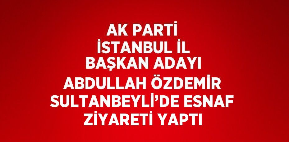 AK PARTİ İSTANBUL İL BAŞKAN ADAYI ABDULLAH ÖZDEMİR SULTANBEYLİ’DE ESNAF ZİYARETİ YAPTI