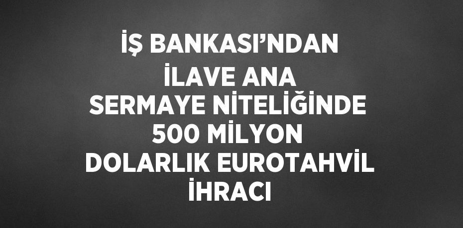 İŞ BANKASI’NDAN İLAVE ANA SERMAYE NİTELİĞİNDE 500 MİLYON DOLARLIK EUROTAHVİL İHRACI