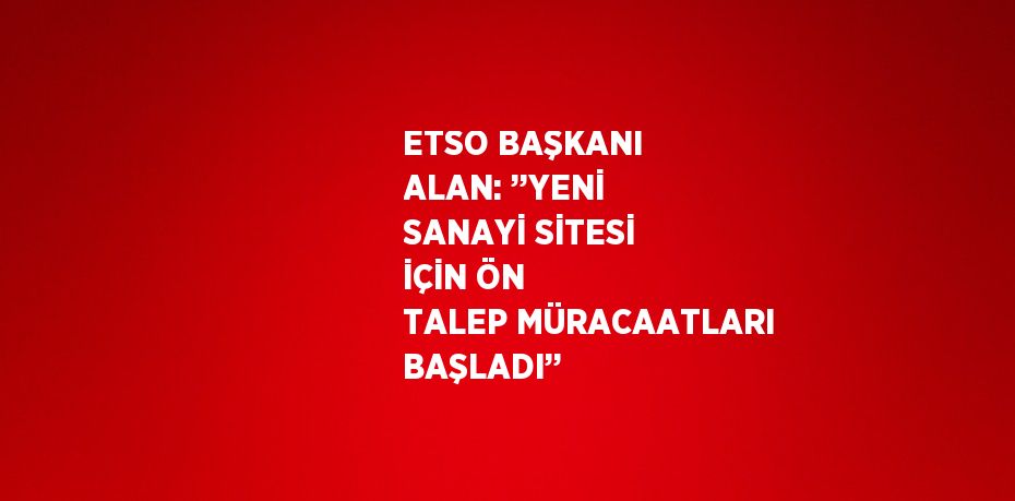 ETSO BAŞKANI ALAN: ’’YENİ SANAYİ SİTESİ İÇİN ÖN TALEP MÜRACAATLARI BAŞLADI’’