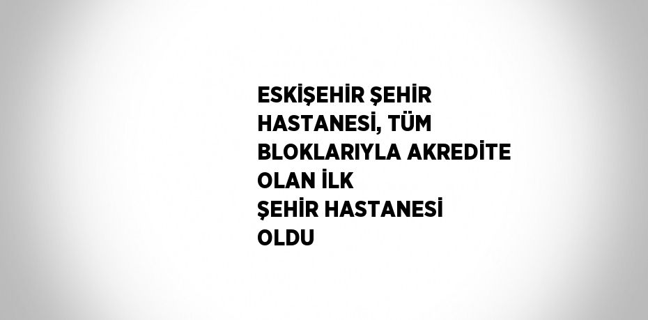 ESKİŞEHİR ŞEHİR HASTANESİ, TÜM BLOKLARIYLA AKREDİTE OLAN İLK ŞEHİR HASTANESİ OLDU