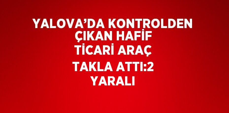 YALOVA’DA KONTROLDEN ÇIKAN HAFİF TİCARİ ARAÇ TAKLA ATTI:2 YARALI