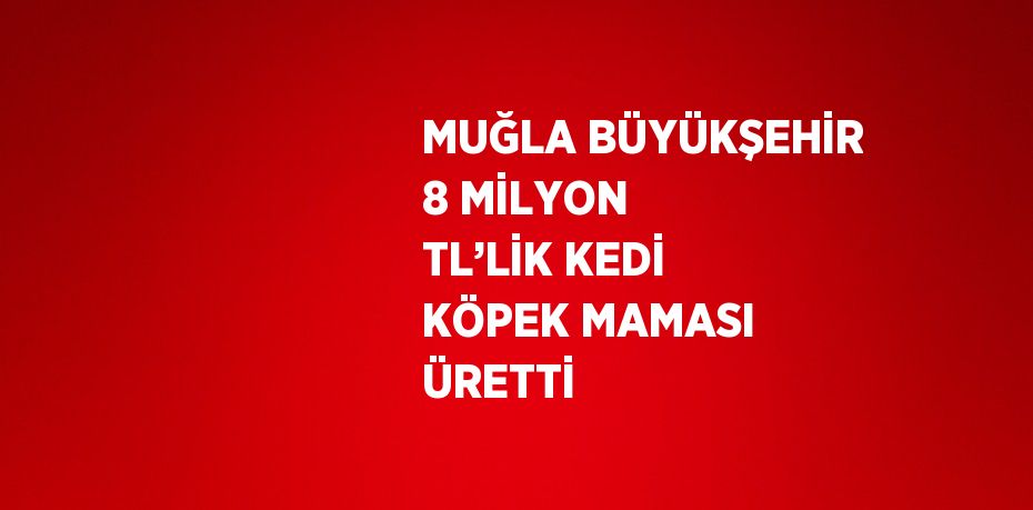 MUĞLA BÜYÜKŞEHİR 8 MİLYON TL’LİK KEDİ KÖPEK MAMASI ÜRETTİ