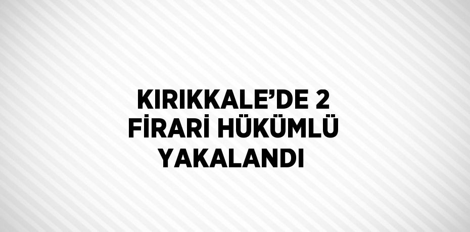 KIRIKKALE’DE 2 FİRARİ HÜKÜMLÜ YAKALANDI