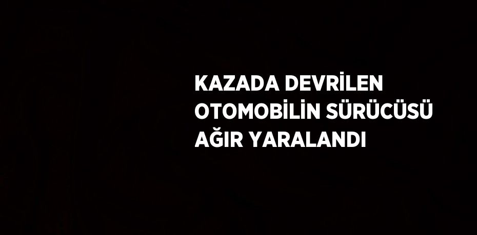 KAZADA DEVRİLEN OTOMOBİLİN SÜRÜCÜSÜ AĞIR YARALANDI