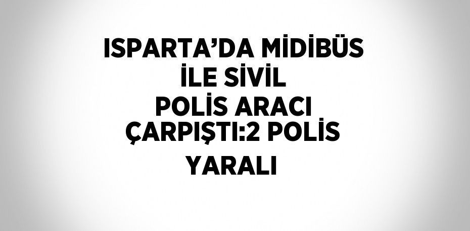 ISPARTA’DA MİDİBÜS İLE SİVİL POLİS ARACI ÇARPIŞTI:2 POLİS YARALI