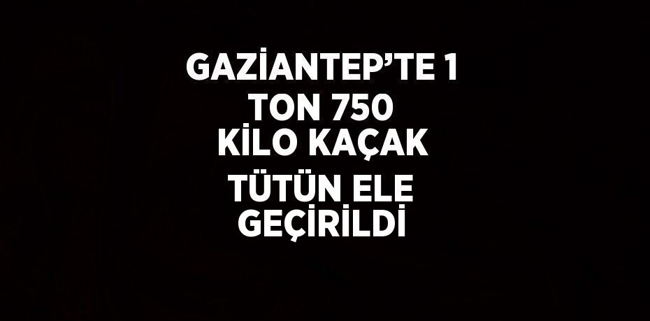 GAZİANTEP’TE 1 TON 750 KİLO KAÇAK TÜTÜN ELE GEÇİRİLDİ