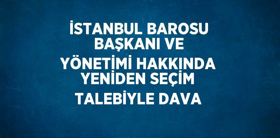 İSTANBUL BAROSU BAŞKANI VE YÖNETİMİ HAKKINDA YENİDEN SEÇİM TALEBİYLE DAVA