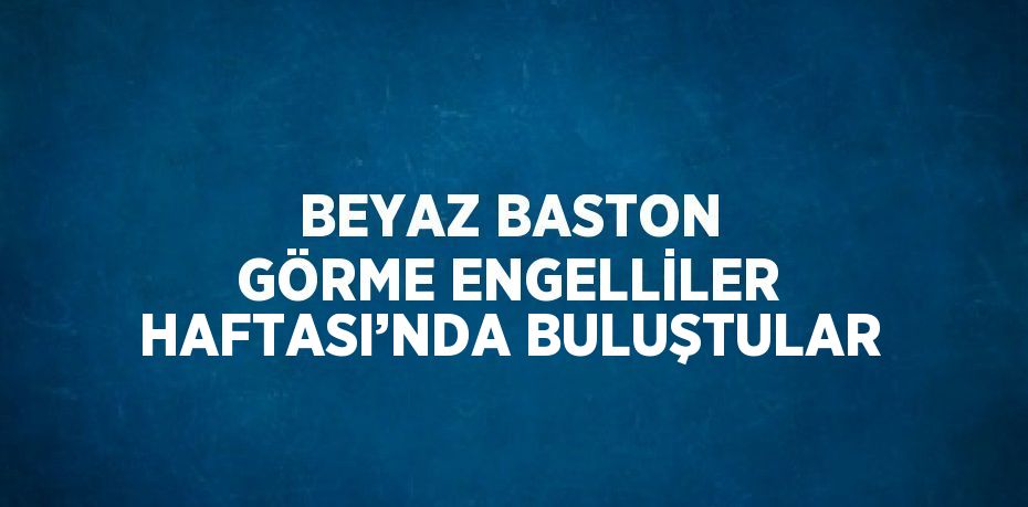 BEYAZ BASTON GÖRME ENGELLİLER HAFTASI’NDA BULUŞTULAR