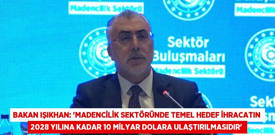 BAKAN IŞIKHAN: 'MADENCİLİK SEKTÖRÜNDE TEMEL HEDEF İHRACATIN 2028 YILINA KADAR 10 MİLYAR DOLARA ULAŞTIRILMASIDIR'