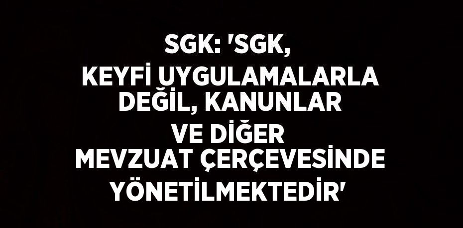 SGK: 'SGK, KEYFİ UYGULAMALARLA DEĞİL, KANUNLAR VE DİĞER MEVZUAT ÇERÇEVESİNDE YÖNETİLMEKTEDİR'