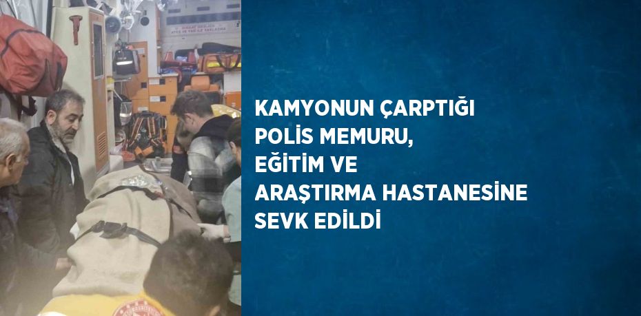 KAMYONUN ÇARPTIĞI POLİS MEMURU, EĞİTİM VE ARAŞTIRMA HASTANESİNE SEVK EDİLDİ