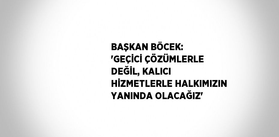 BAŞKAN BÖCEK: 'GEÇİCİ ÇÖZÜMLERLE DEĞİL, KALICI HİZMETLERLE HALKIMIZIN YANINDA OLACAĞIZ'