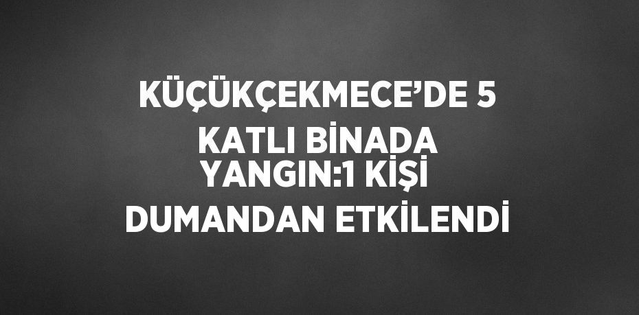 KÜÇÜKÇEKMECE’DE 5 KATLI BİNADA YANGIN:1 KİŞİ DUMANDAN ETKİLENDİ