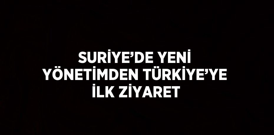 SURİYE’DE YENİ YÖNETİMDEN TÜRKİYE’YE İLK ZİYARET